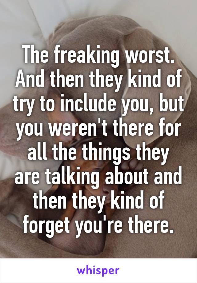 The freaking worst. And then they kind of try to include you, but you weren't there for all the things they are talking about and then they kind of forget you're there.