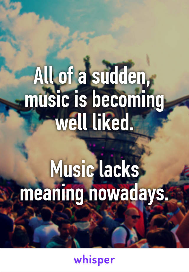 All of a sudden,  music is becoming well liked.

Music lacks meaning nowadays.