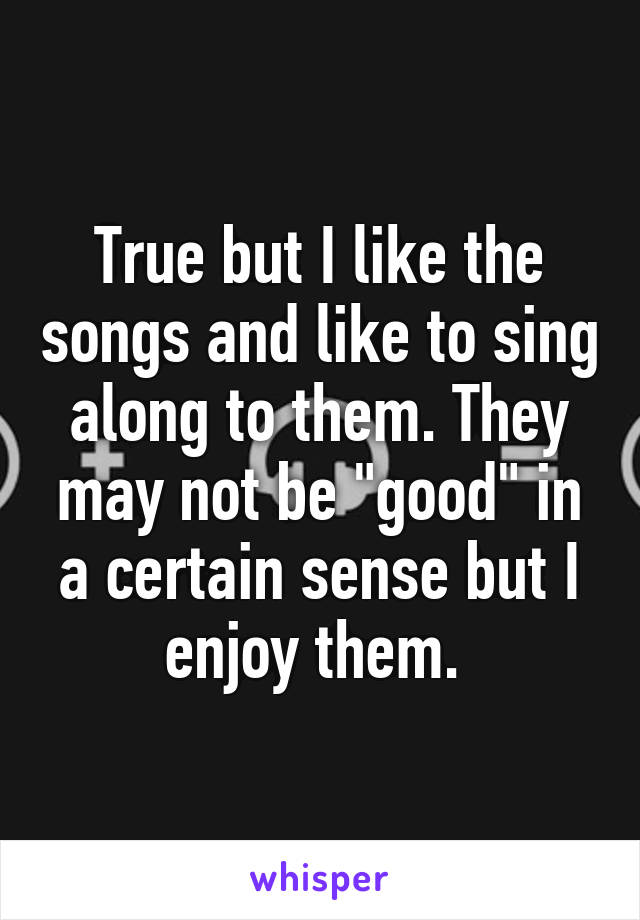 True but I like the songs and like to sing along to them. They may not be "good" in a certain sense but I enjoy them. 