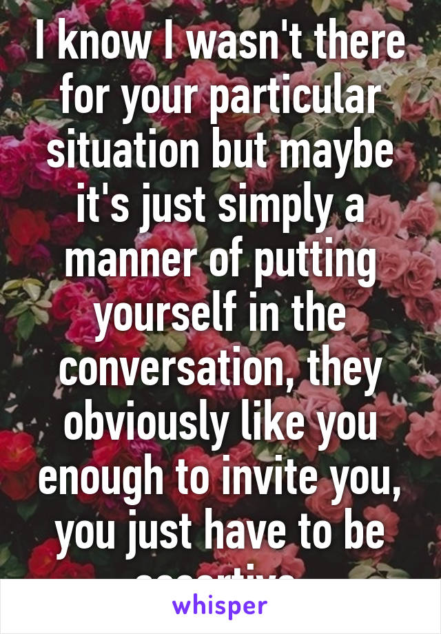 I know I wasn't there for your particular situation but maybe it's just simply a manner of putting yourself in the conversation, they obviously like you enough to invite you, you just have to be assertive 