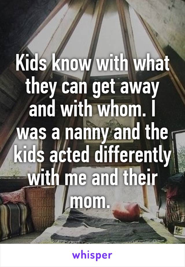 Kids know with what they can get away and with whom. I was a nanny and the kids acted differently with me and their mom. 