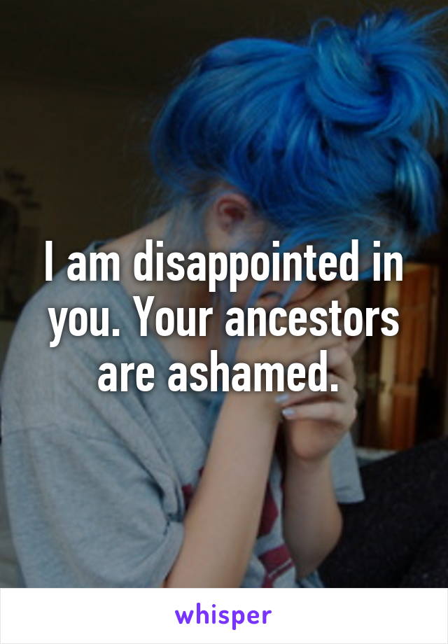 I am disappointed in you. Your ancestors are ashamed. 