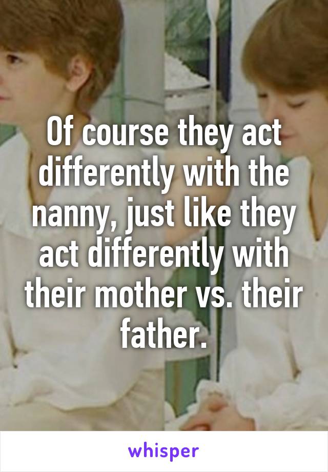 Of course they act differently with the nanny, just like they act differently with their mother vs. their father.