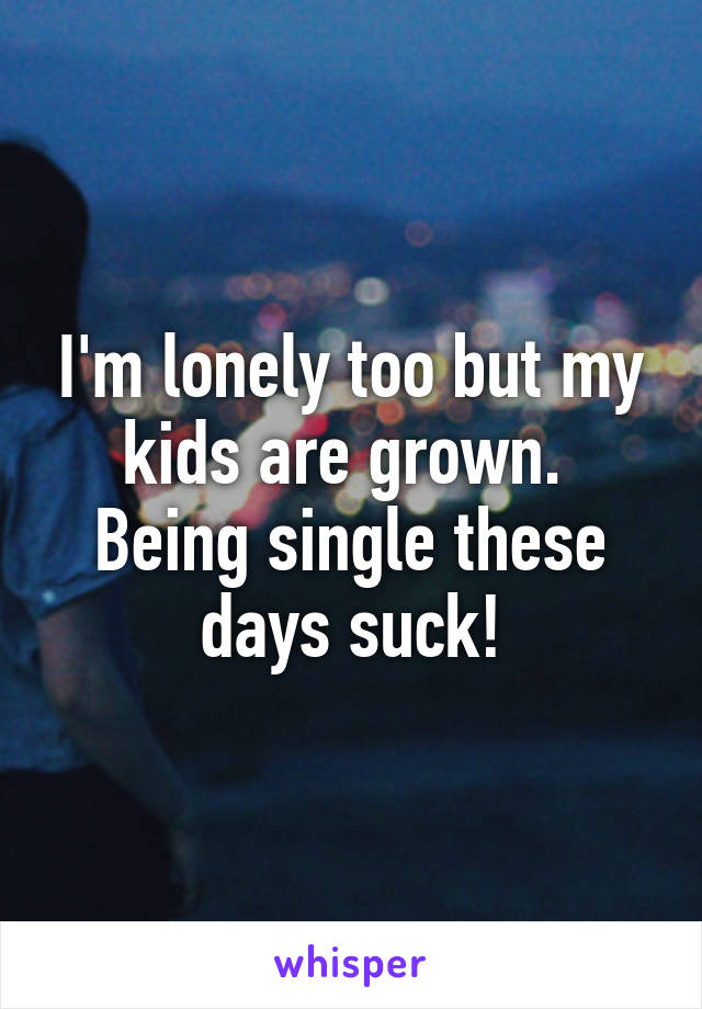I'm lonely too but my kids are grown.  Being single these days suck!