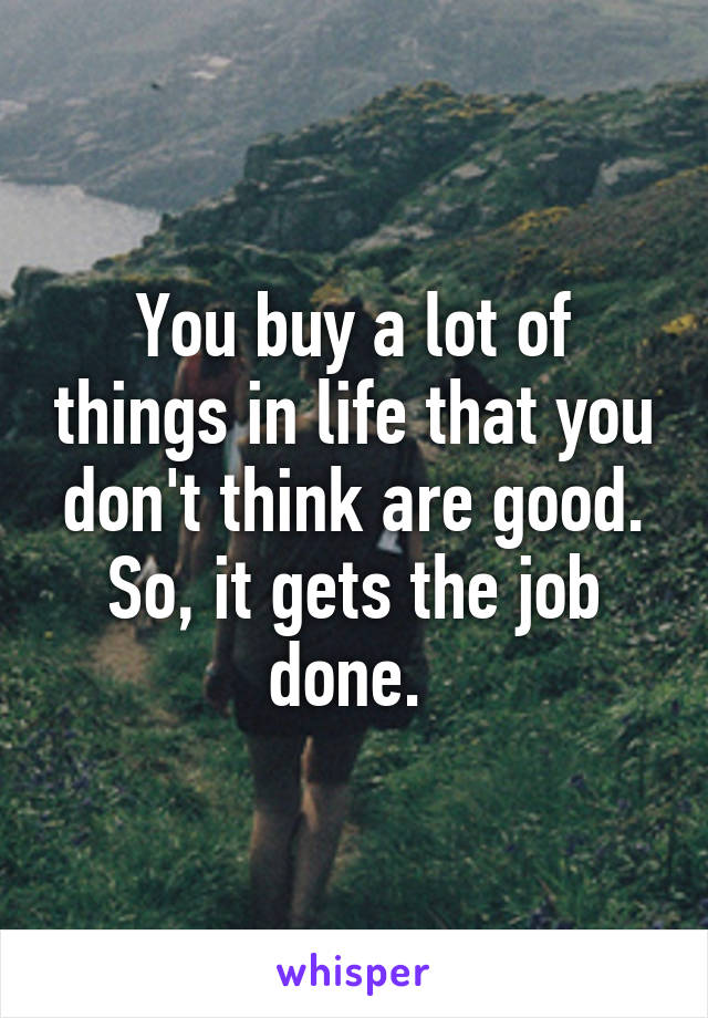 You buy a lot of things in life that you don't think are good. So, it gets the job done. 