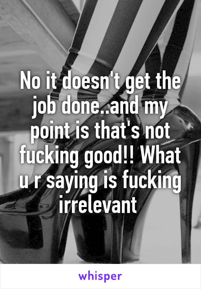 No it doesn't get the job done..and my point is that's not fucking good!! What u r saying is fucking irrelevant 