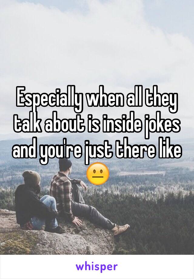 Especially when all they talk about is inside jokes and you're just there like 😐