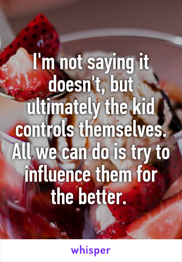 I'm not saying it doesn't, but ultimately the kid controls themselves. All we can do is try to influence them for the better. 