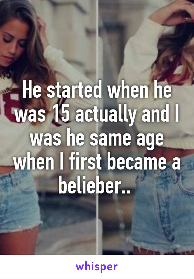 He started when he was 15 actually and I was he same age when I first became a belieber.. 