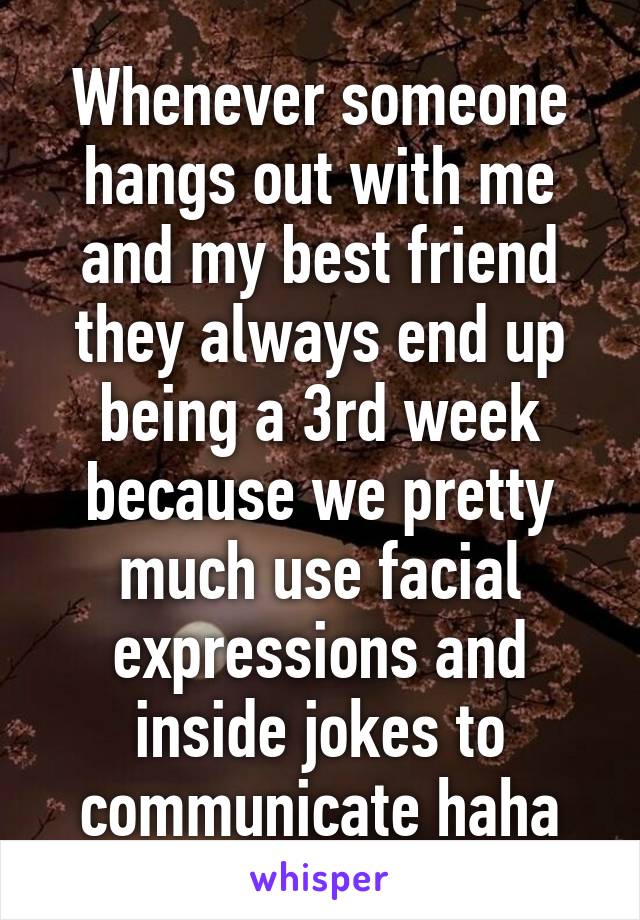 Whenever someone hangs out with me and my best friend they always end up being a 3rd week because we pretty much use facial expressions and inside jokes to communicate haha