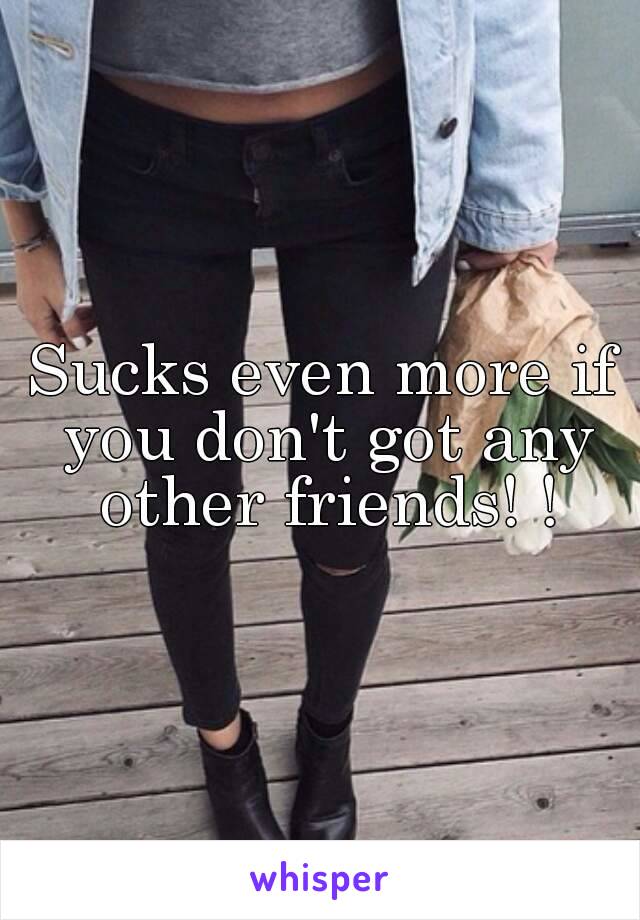 Sucks even more if you don't got any other friends! !