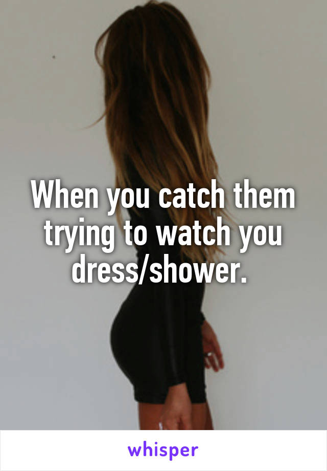 When you catch them trying to watch you dress/shower. 