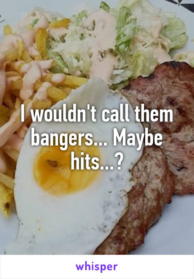 I wouldn't call them bangers... Maybe hits...?