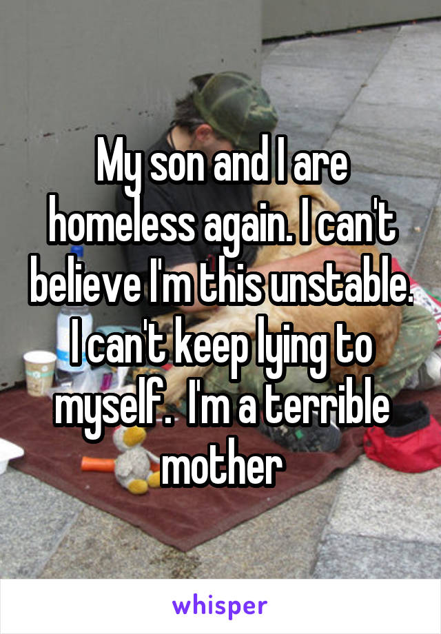 My son and I are homeless again. I can't believe I'm this unstable. I can't keep lying to myself.  I'm a terrible mother