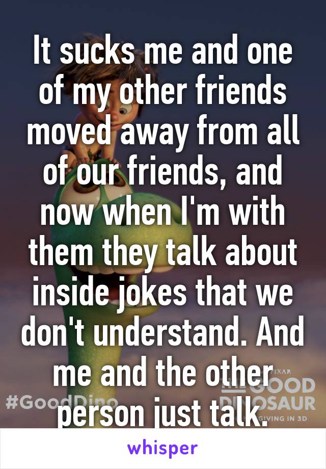 It sucks me and one of my other friends moved away from all of our friends, and now when I'm with them they talk about inside jokes that we don't understand. And me and the other person just talk.