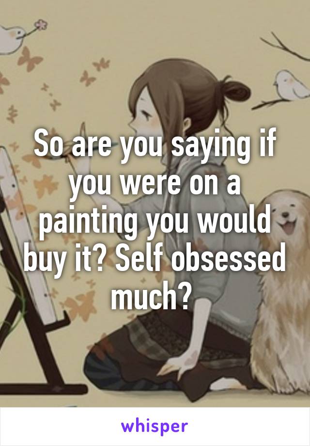 So are you saying if you were on a painting you would buy it? Self obsessed much? 