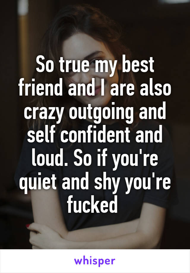 So true my best friend and I are also crazy outgoing and self confident and loud. So if you're quiet and shy you're fucked 