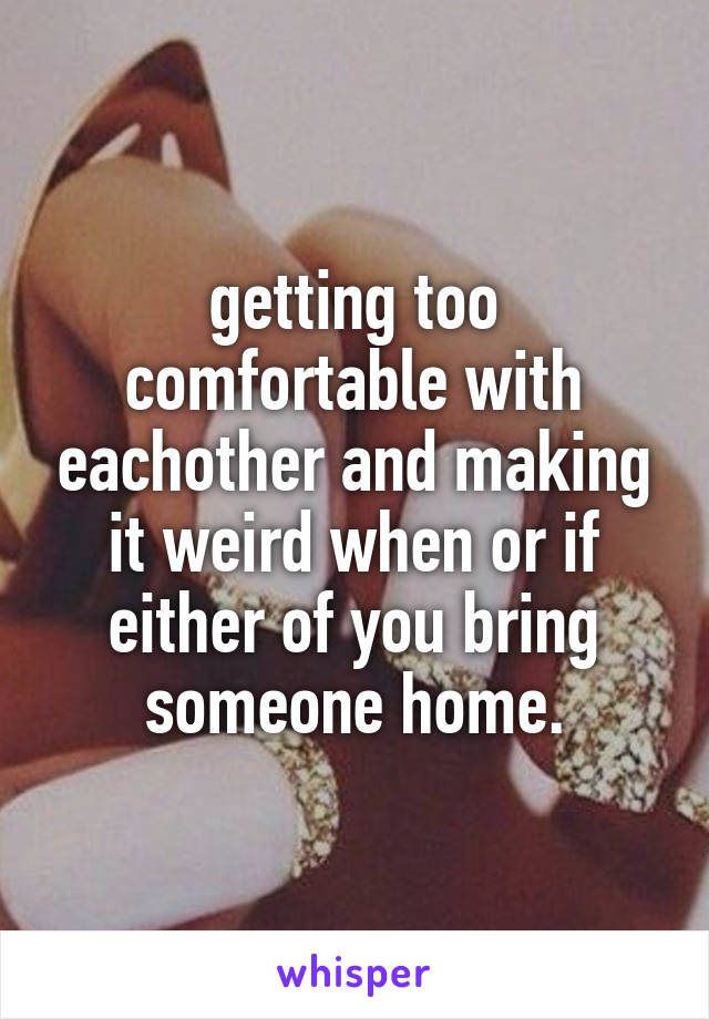 getting too comfortable with eachother and making it weird when or if either of you bring someone home.