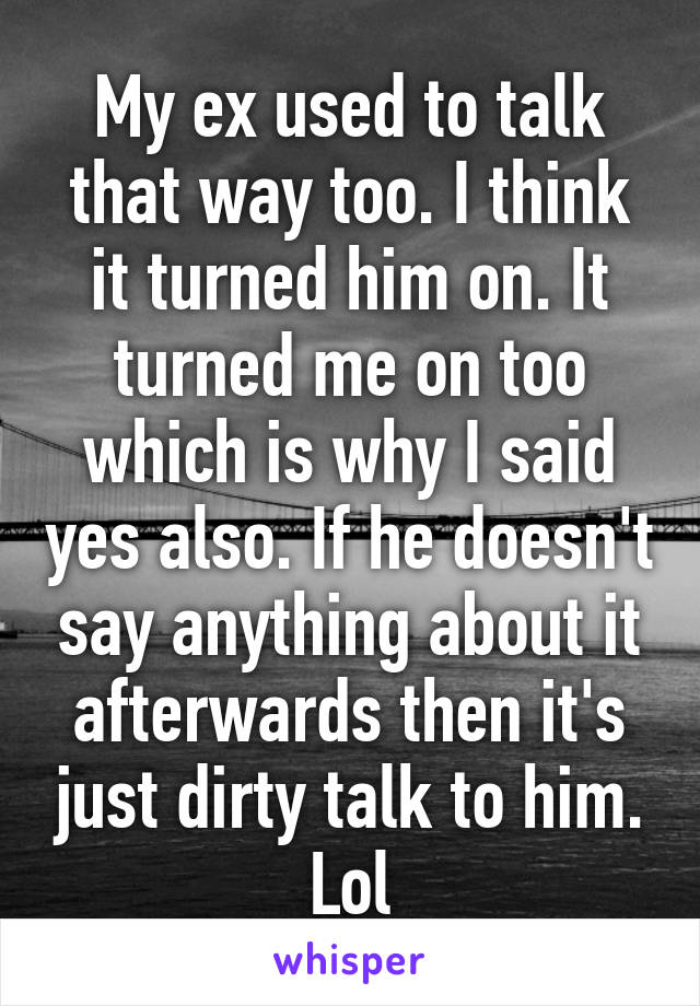 My ex used to talk that way too. I think it turned him on. It turned me on too which is why I said yes also. If he doesn't say anything about it afterwards then it's just dirty talk to him. Lol