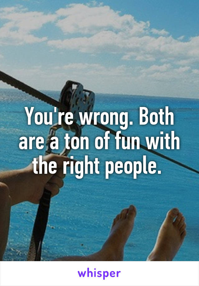 You're wrong. Both are a ton of fun with the right people. 