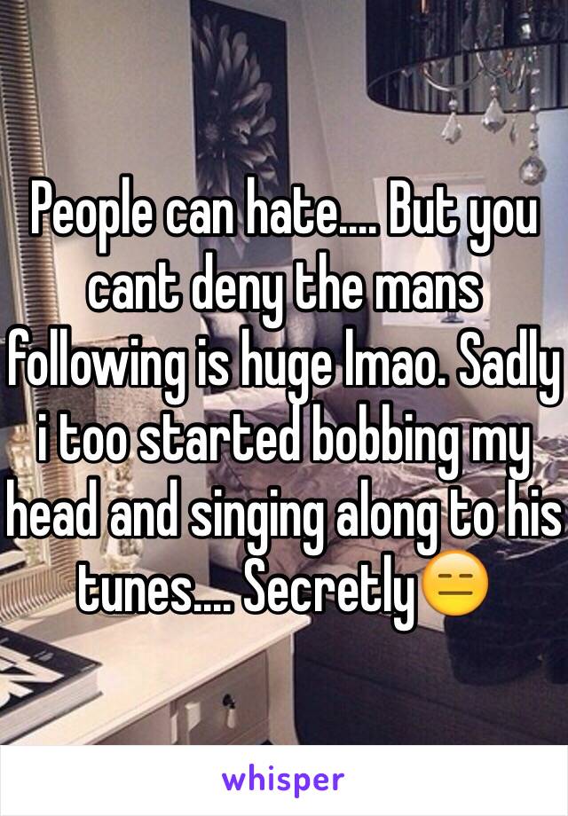 People can hate.... But you cant deny the mans following is huge lmao. Sadly i too started bobbing my head and singing along to his tunes.... Secretly😑 