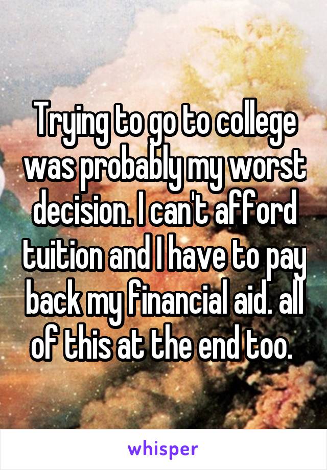 Trying to go to college was probably my worst decision. I can't afford tuition and I have to pay back my financial aid. all of this at the end too. 