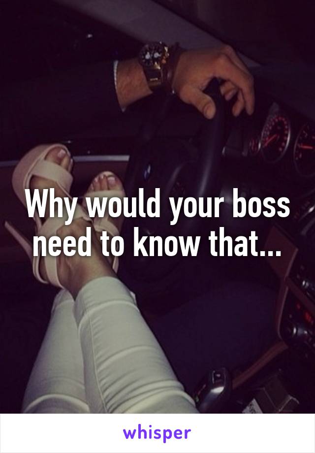 Why would your boss need to know that...