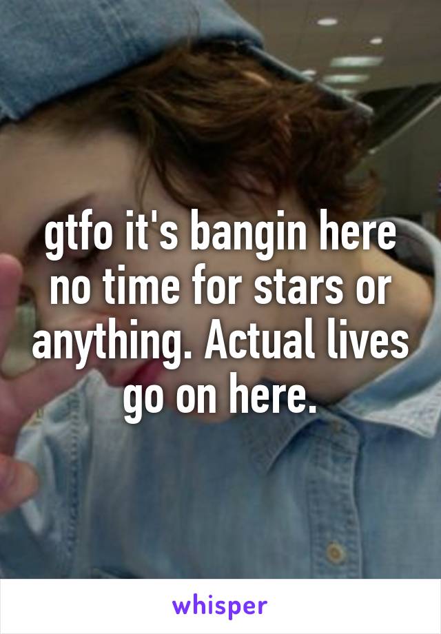 gtfo it's bangin here no time for stars or anything. Actual lives go on here.