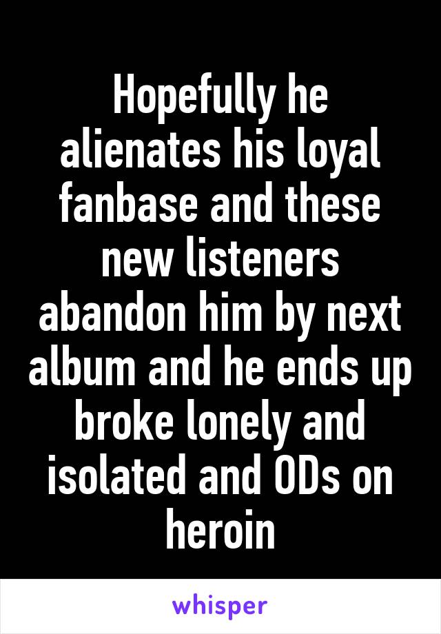 Hopefully he alienates his loyal fanbase and these new listeners abandon him by next album and he ends up broke lonely and isolated and ODs on heroin