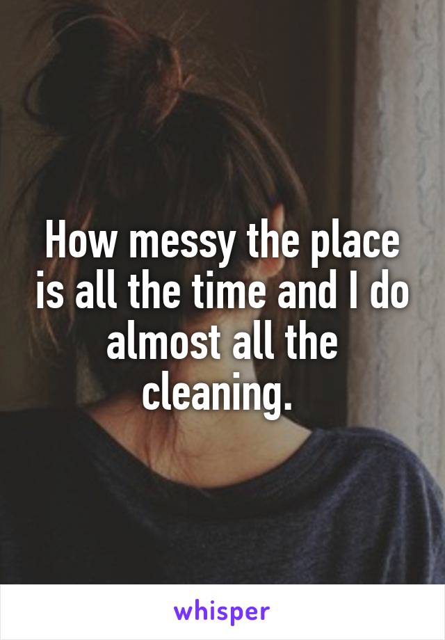 How messy the place is all the time and I do almost all the cleaning. 