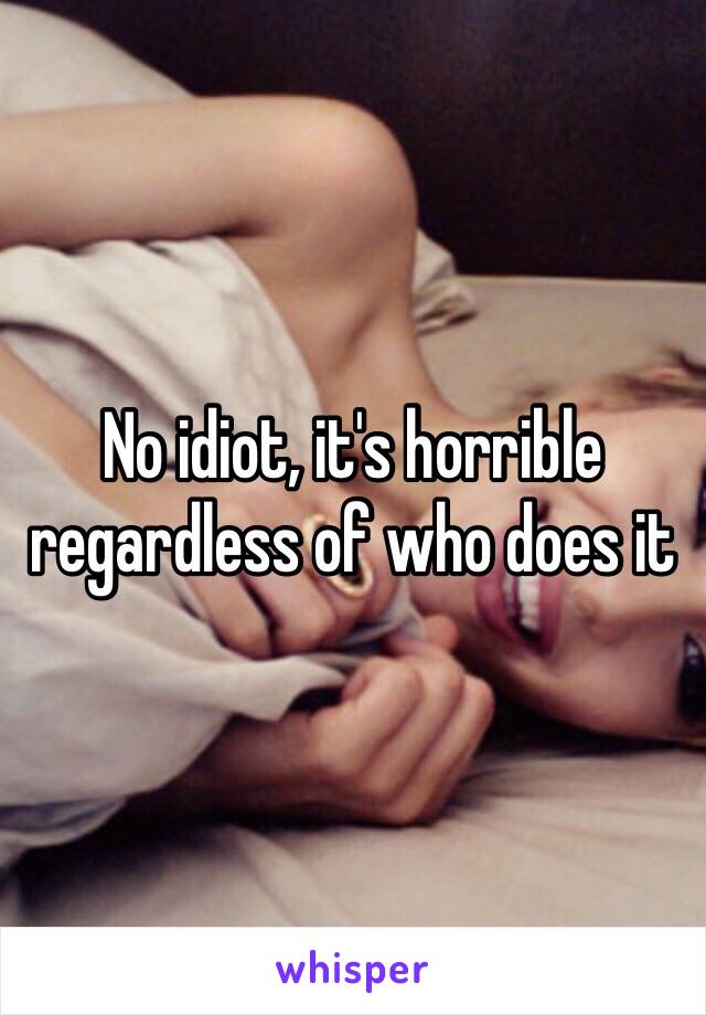 No idiot, it's horrible regardless of who does it