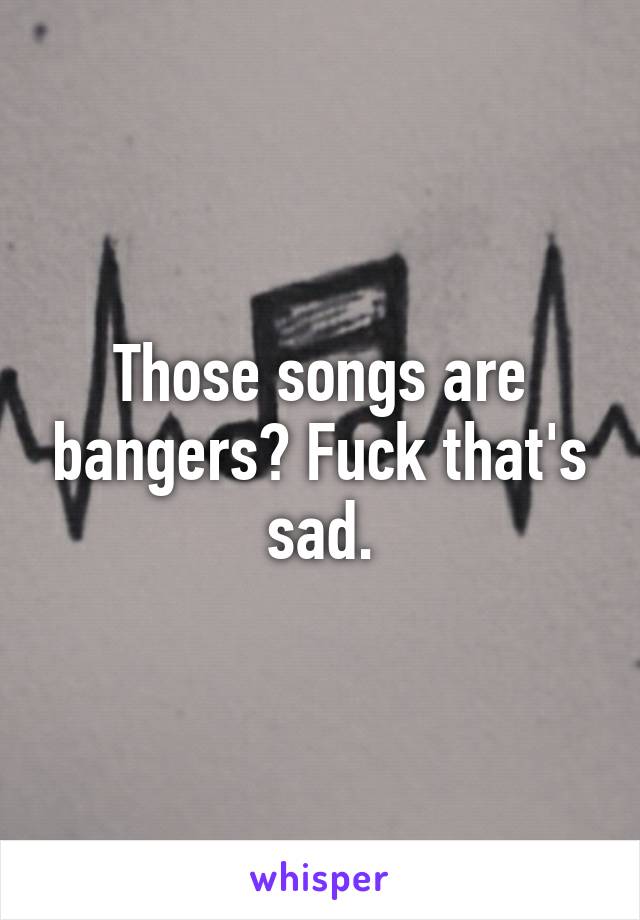 Those songs are bangers? Fuck that's sad.