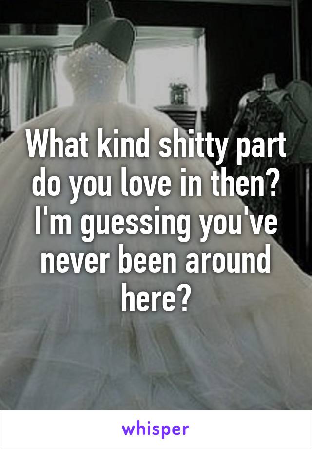 What kind shitty part do you love in then? I'm guessing you've never been around here?