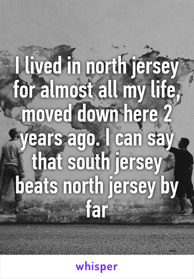 I lived in north jersey for almost all my life, moved down here 2 years ago. I can say that south jersey beats north jersey by far