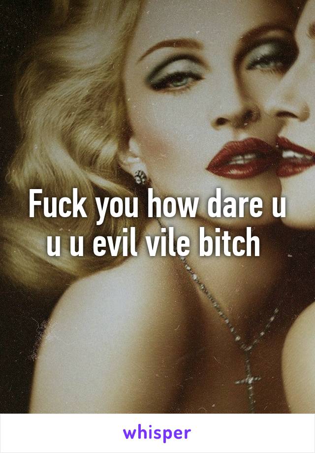 Fuck you how dare u u u evil vile bitch 