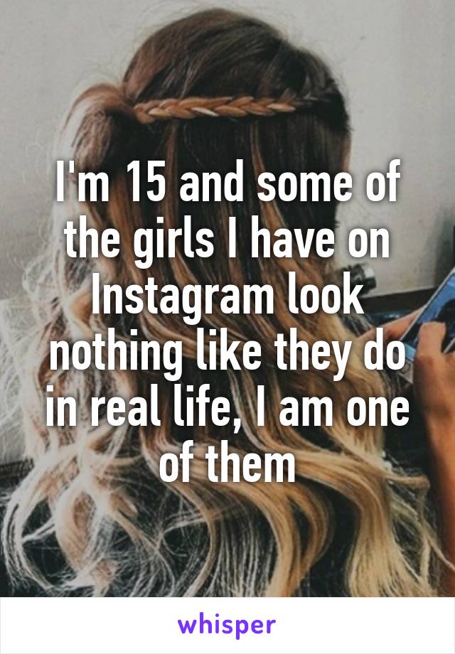 I'm 15 and some of the girls I have on Instagram look nothing like they do in real life, I am one of them