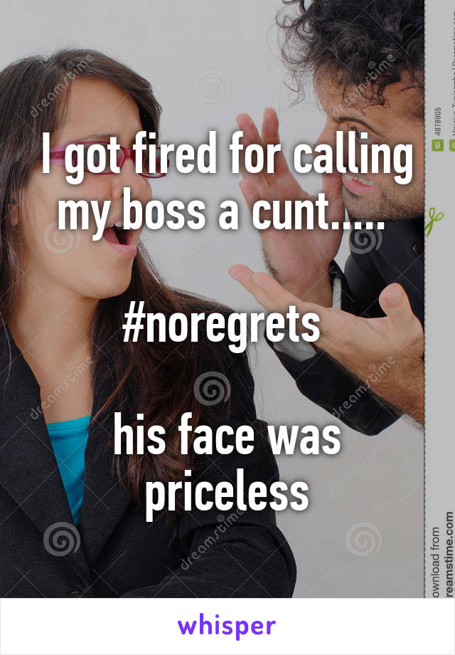 I got fired for calling my boss a cunt..... 

#noregrets 

his face was priceless