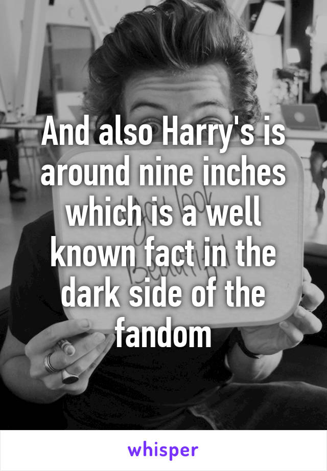 And also Harry's is around nine inches which is a well known fact in the dark side of the fandom