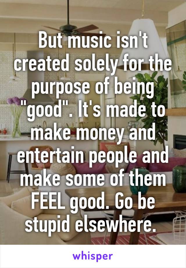 But music isn't created solely for the purpose of being "good". It's made to make money and entertain people and make some of them FEEL good. Go be stupid elsewhere. 