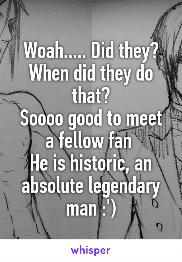 Woah..... Did they? When did they do that?
Soooo good to meet a fellow fan 
He is historic, an absolute legendary man :')