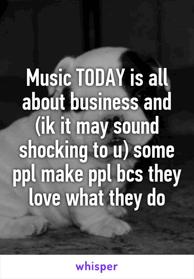 Music TODAY is all about business and (ik it may sound shocking to u) some ppl make ppl bcs they love what they do