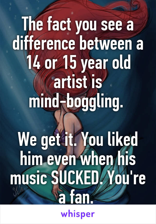 The fact you see a difference between a 14 or 15 year old artist is mind-boggling. 

We get it. You liked him even when his music SUCKED. You're a fan. 