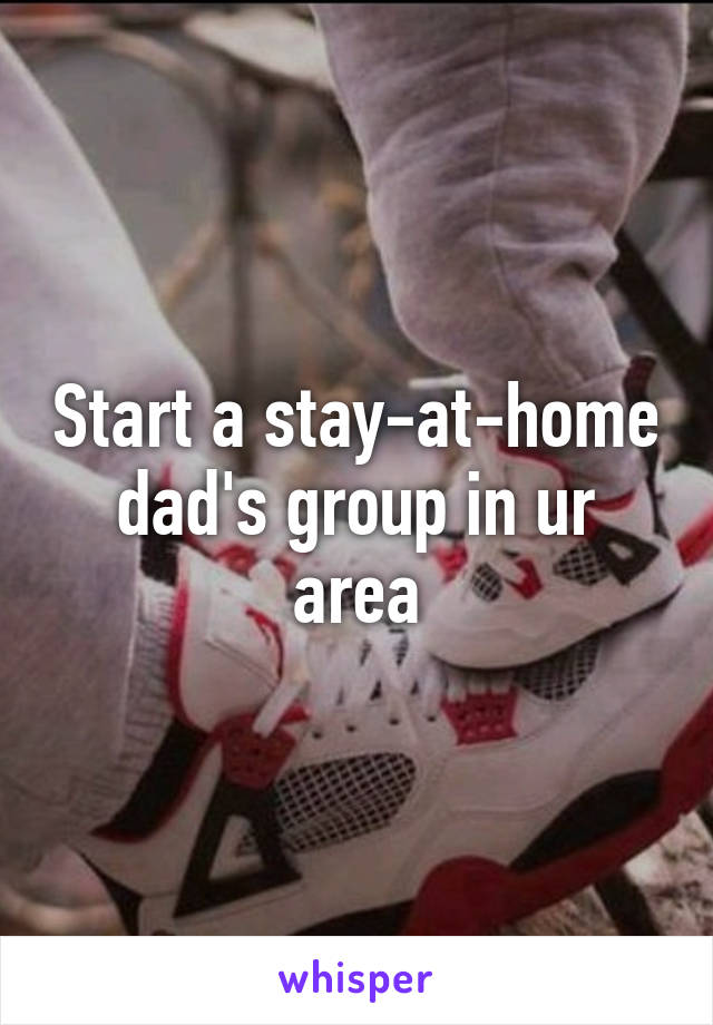 Start a stay-at-home dad's group in ur area