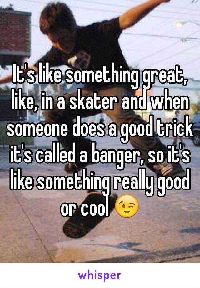 It's like something great, like, in a skater and when someone does a good trick it's called a banger, so it's like something really good or cool 😉