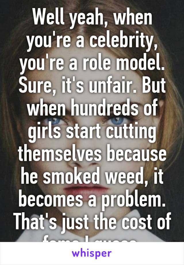 Well yeah, when you're a celebrity, you're a role model. Sure, it's unfair. But when hundreds of girls start cutting themselves because he smoked weed, it becomes a problem. That's just the cost of fame I guess 