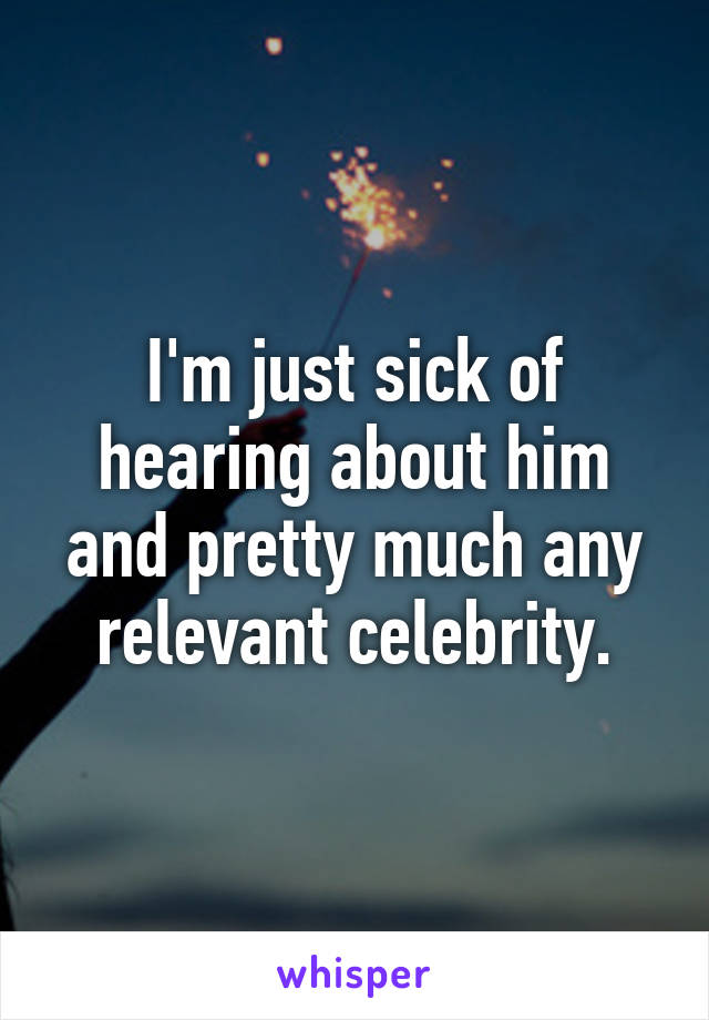 I'm just sick of hearing about him and pretty much any relevant celebrity.