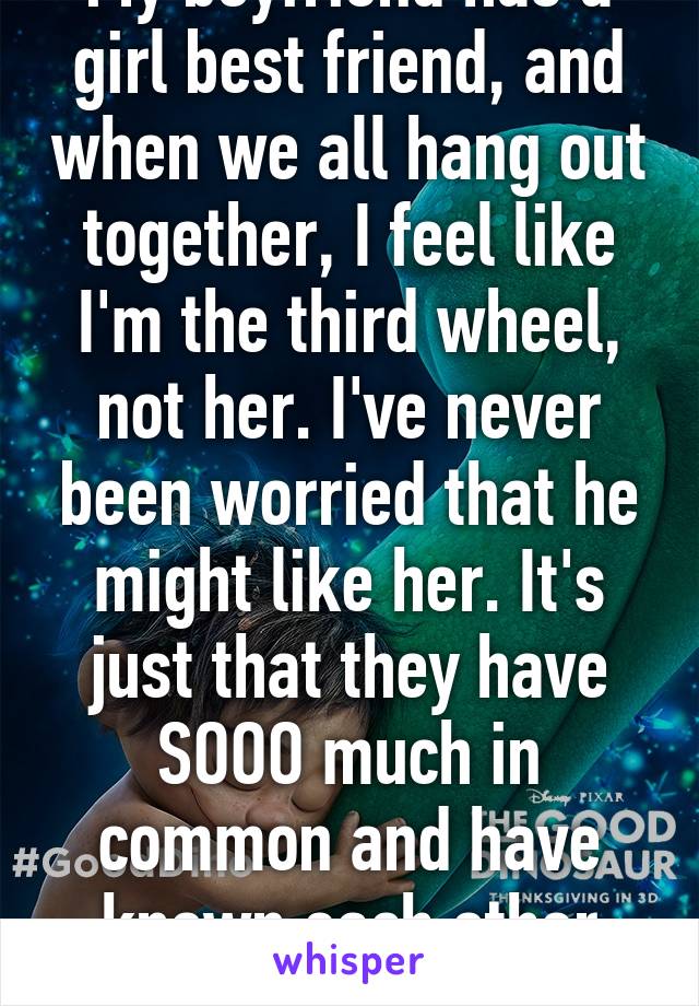 My boyfriend has a girl best friend, and when we all hang out together, I feel like I'm the third wheel, not her. I've never been worried that he might like her. It's just that they have SOOO much in common and have known each other longer. 