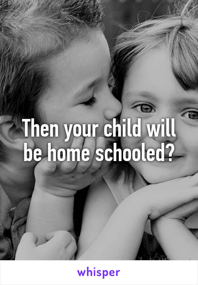 Then your child will be home schooled?