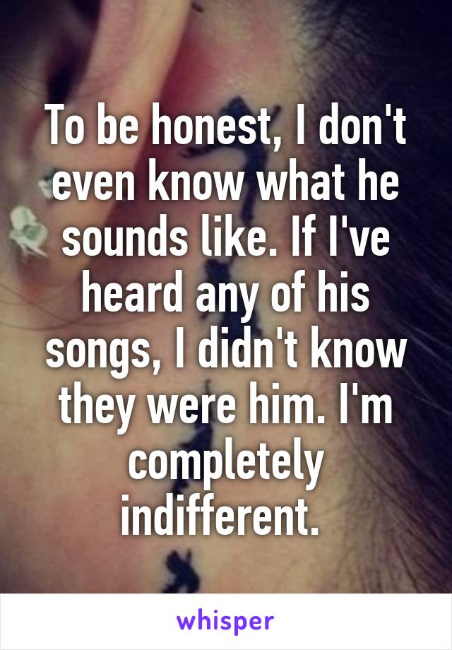 To be honest, I don't even know what he sounds like. If I've heard any of his songs, I didn't know they were him. I'm completely indifferent. 