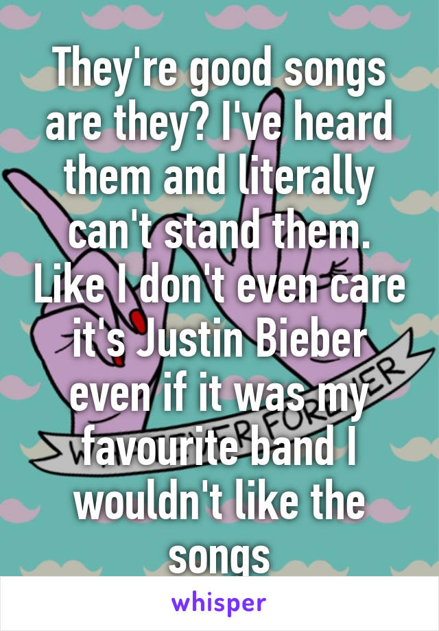 They're good songs are they? I've heard them and literally can't stand them. Like I don't even care it's Justin Bieber even if it was my favourite band I wouldn't like the songs